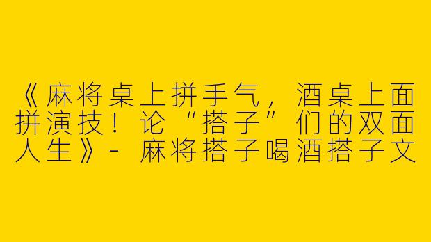 《麻将桌上拼手气，酒桌上面拼演技！论“搭子”们的双面人生》-麻将搭子喝酒搭子文案搞笑