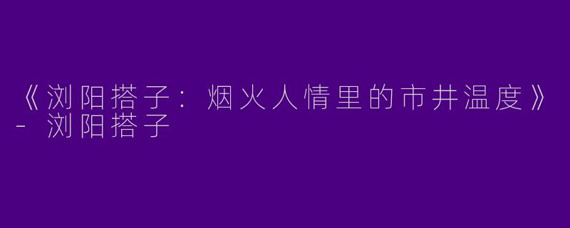 《浏阳搭子：烟火人情里的市井温度》-浏阳搭子