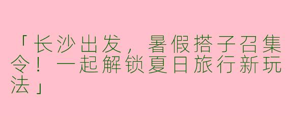 「长沙出发，暑假搭子召集令！一起解锁夏日旅行新玩法」