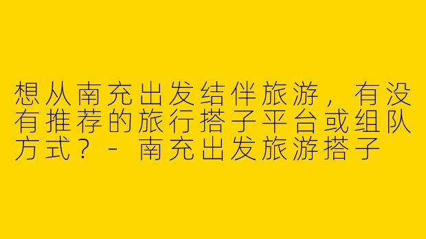 想从南充出发结伴旅游，有没有推荐的旅行搭子平台或组队方式？-南充出发旅游搭子