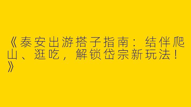 《泰安出游搭子指南：结伴爬山、逛吃，解锁岱宗新玩法！》