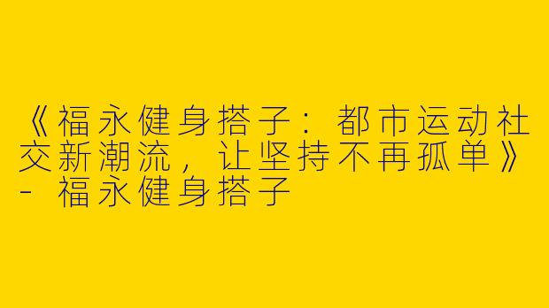 《福永健身搭子：都市运动社交新潮流，让坚持不再孤单》-福永健身搭子