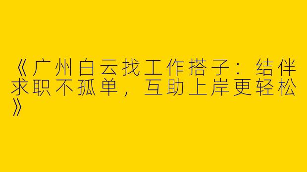 《广州白云找工作搭子：结伴求职不孤单，互助上岸更轻松》