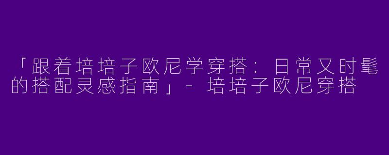 「跟着培培子欧尼学穿搭：日常又时髦的搭配灵感指南」-培培子欧尼穿搭