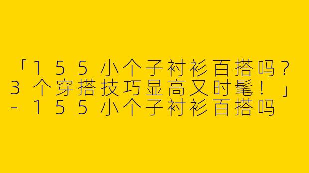 「155小个子衬衫百搭吗？3个穿搭技巧显高又时髦！」-155小个子衬衫百搭吗