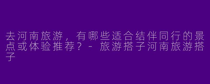 去河南旅游，有哪些适合结伴同行的景点或体验推荐？-旅游搭子河南旅游搭子