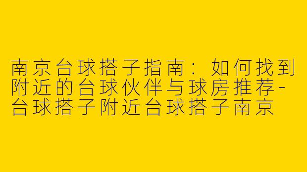 南京台球搭子指南：如何找到附近的台球伙伴与球房推荐-台球搭子附近台球搭子南京