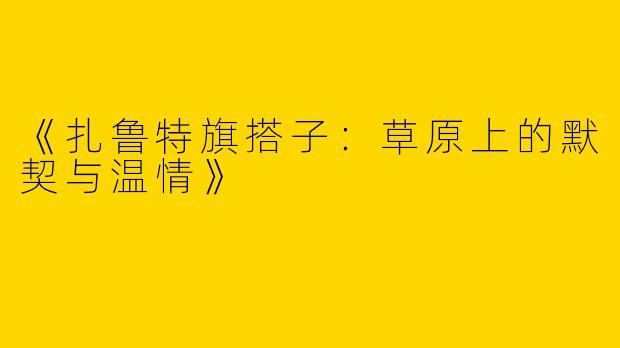 《扎鲁特旗搭子：草原上的默契与温情》