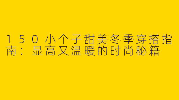 150小个子甜美冬季穿搭指南：显高又温暖的时尚秘籍