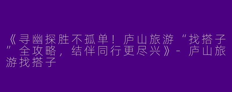《寻幽探胜不孤单！庐山旅游“找搭子”全攻略，结伴同行更尽兴》-庐山旅游找搭子