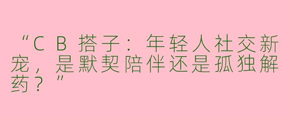 “CB搭子：年轻人社交新宠，是默契陪伴还是孤独解药？”