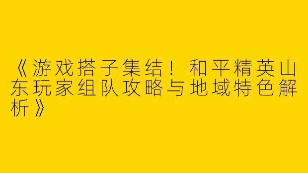 《游戏搭子集结！和平精英山东玩家组队攻略与地域特色解析》