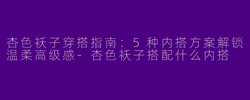 杏色袄子穿搭指南：5种内搭方案解锁温柔高级感
