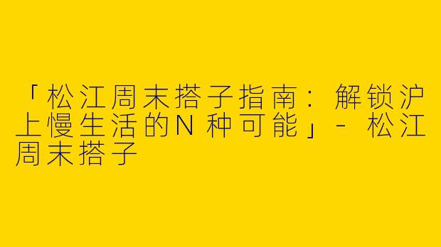 「松江周末搭子指南：解锁沪上慢生活的N种可能」-松江周末搭子