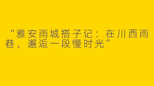 “雅安雨城搭子记：在川西雨巷，邂逅一段慢时光”