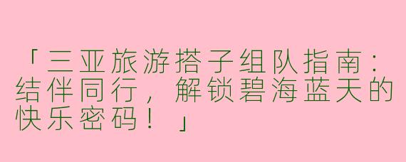 「三亚旅游搭子组队指南：结伴同行，解锁碧海蓝天的快乐密码！」