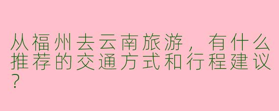 从福州去云南旅游，有什么推荐的交通方式和行程建议？