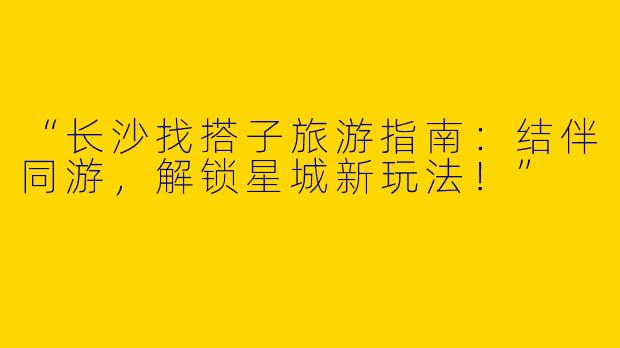 “长沙找搭子旅游指南：结伴同游，解锁星城新玩法！”
