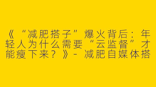 《“减肥搭子”爆火背后：年轻人为什么需要“云监督”才能瘦下来？》-减肥自媒体搭子