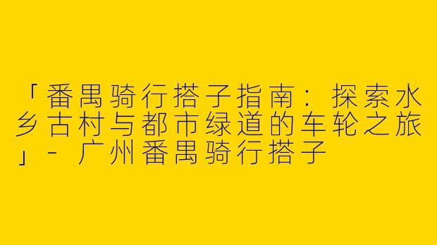 「番禺骑行搭子指南：探索水乡古村与都市绿道的车轮之旅」-广州番禺骑行搭子