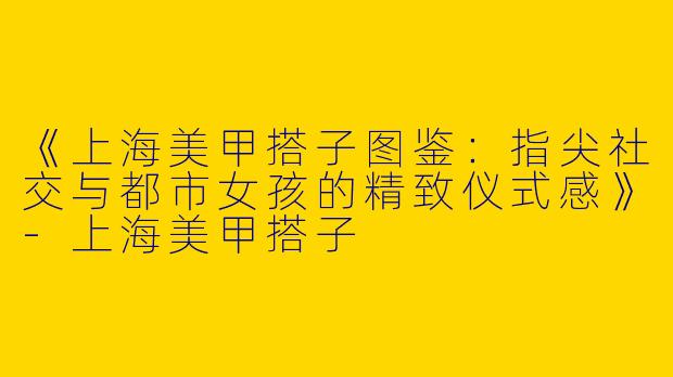 《上海美甲搭子图鉴：指尖社交与都市女孩的精致仪式感》-上海美甲搭子