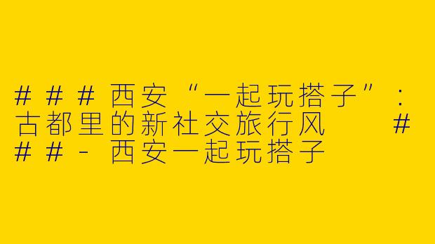 ###西安“一起玩搭子”：古都里的新社交旅行风

###-西安一起玩搭子