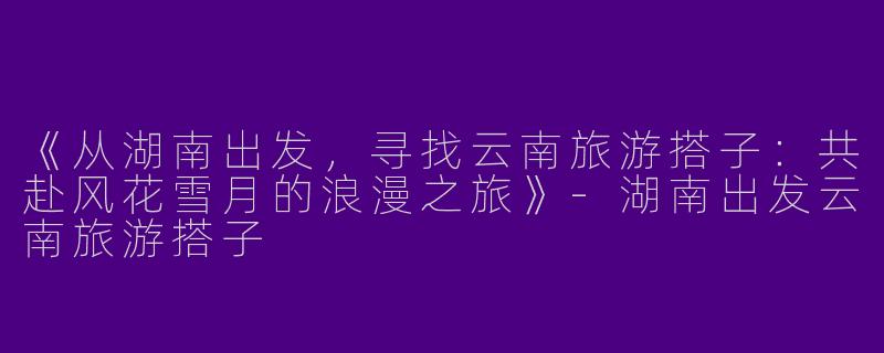 《从湖南出发，寻找云南旅游搭子：共赴风花雪月的浪漫之旅》-湖南出发云南旅游搭子