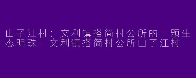 山子江村：文利镇搭简村公所的一颗生态明珠-文利镇搭简村公所山子江村