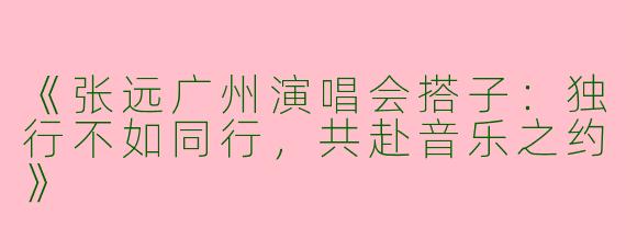 《张远广州演唱会搭子：独行不如同行，共赴音乐之约》