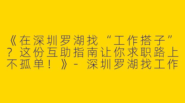 《在深圳罗湖找“工作搭子”？这份互助指南让你求职路上不孤单！》-深圳罗湖找工作搭子