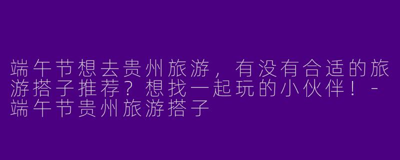 端午节想去贵州旅游，有没有合适的旅游搭子推荐？想找一起玩的小伙伴！-端午节贵州旅游搭子