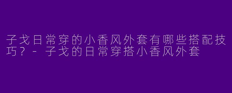 子戈日常穿的小香风外套有哪些搭配技巧？-子戈的日常穿搭小香风外套
