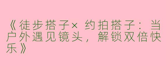 《徒步搭子×约拍搭子：当户外遇见镜头，解锁双倍快乐》