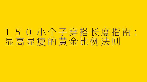 150小个子穿搭长度指南：显高显瘦的黄金比例法则