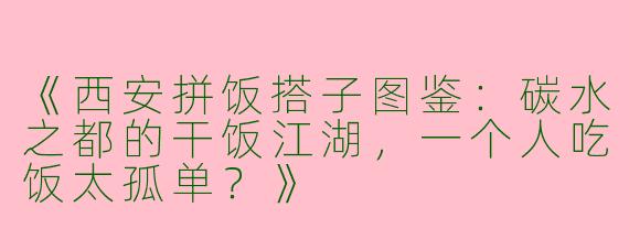 《西安拼饭搭子图鉴：碳水之都的干饭江湖，一个人吃饭太孤单？》