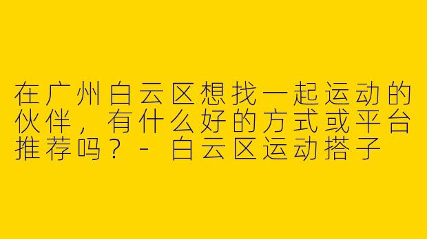 在广州白云区想找一起运动的伙伴，有什么好的方式或平台推荐吗？-白云区运动搭子