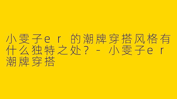 小雯子er的潮牌穿搭风格有什么独特之处？-小雯子er潮牌穿搭