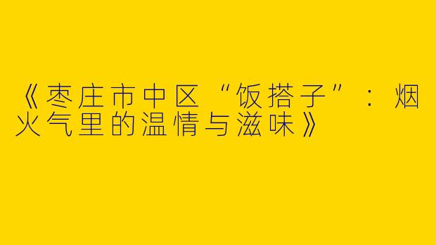 《枣庄市中区“饭搭子”：烟火气里的温情与滋味》
