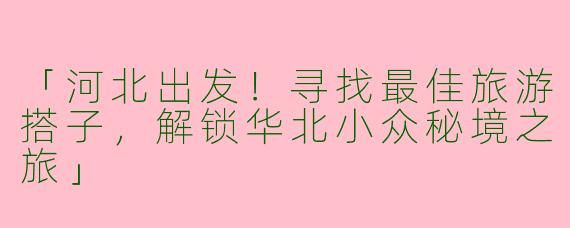 「河北出发！寻找最佳旅游搭子，解锁华北小众秘境之旅」