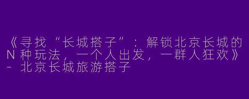《寻找“长城搭子”：解锁北京长城的N种玩法，一个人出发，一群人狂欢》-北京长城旅游搭子