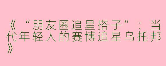 《“朋友圈追星搭子”：当代年轻人的赛博追星乌托邦》