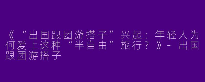 《“出国跟团游搭子”兴起：年轻人为何爱上这种“半自由”旅行？》-出国跟团游搭子
