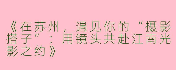 《在苏州，遇见你的“摄影搭子”：用镜头共赴江南光影之约》