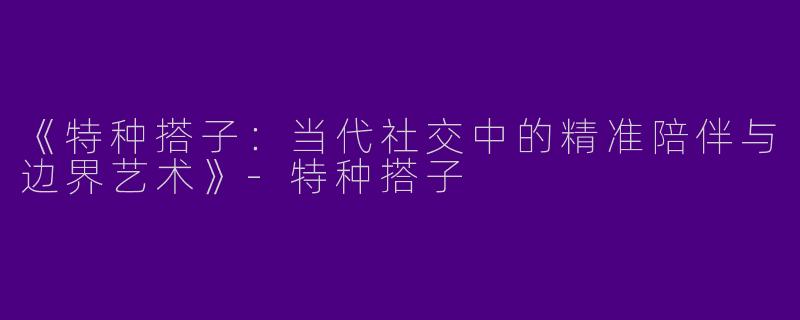 《特种搭子：当代社交中的精准陪伴与边界艺术》-特种搭子