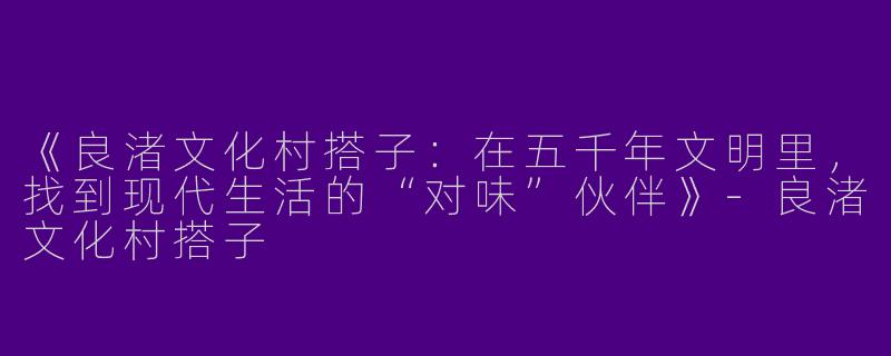 《良渚文化村搭子：在五千年文明里，找到现代生活的“对味”伙伴》-良渚文化村搭子