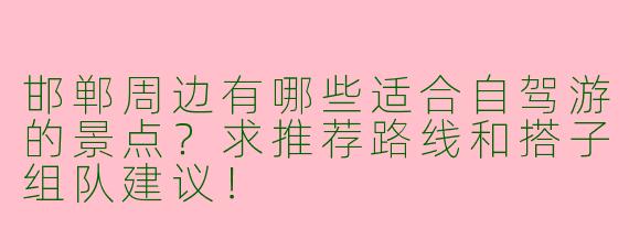 邯郸周边有哪些适合自驾游的景点？求推荐路线和搭子组队建议！