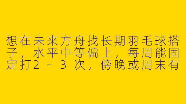 想在未来方舟找长期羽毛球搭子，水平中等偏上，每周能固定打2-3次，傍晚或周末有空，有附近球友吗？