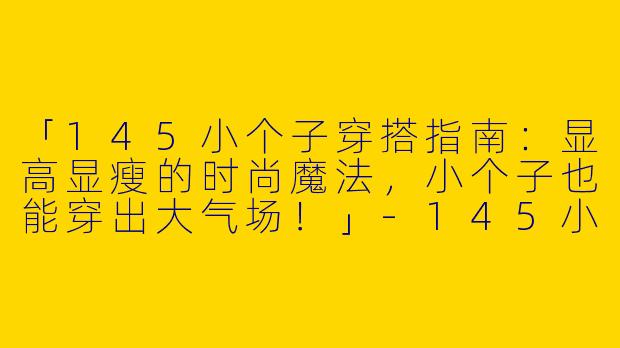 「145小个子穿搭指南：显高显瘦的时尚魔法，小个子也能穿出大气场！」-145小个子穿搭杂志