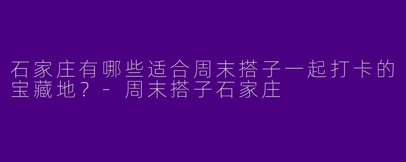 石家庄有哪些适合周末搭子一起打卡的宝藏地？-周末搭子石家庄