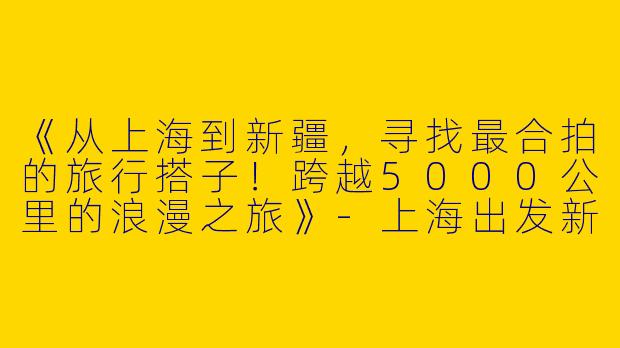 《从上海到新疆，寻找最合拍的旅行搭子！跨越5000公里的浪漫之旅》-上海出发新疆旅游搭子